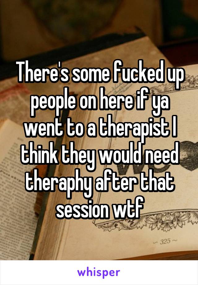 There's some fucked up people on here if ya went to a therapist I think they would need theraphy after that session wtf