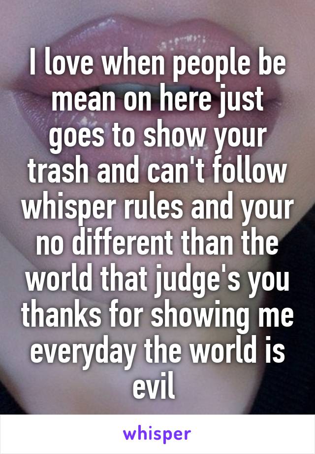 I love when people be mean on here just goes to show your trash and can't follow whisper rules and your no different than the world that judge's you thanks for showing me everyday the world is evil 