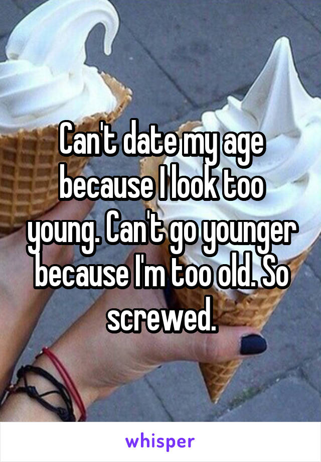 Can't date my age because I look too young. Can't go younger because I'm too old. So screwed.