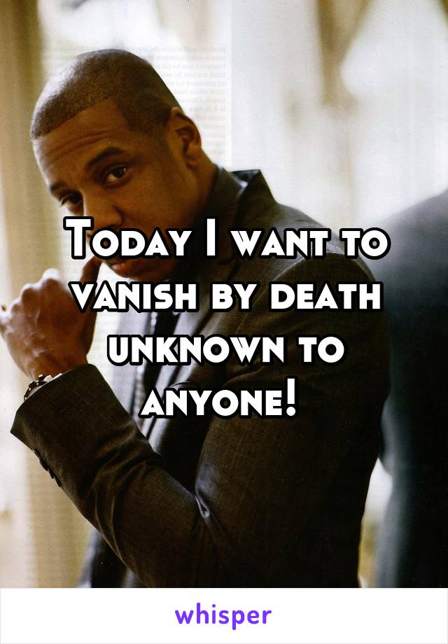 Today I want to vanish by death unknown to anyone! 