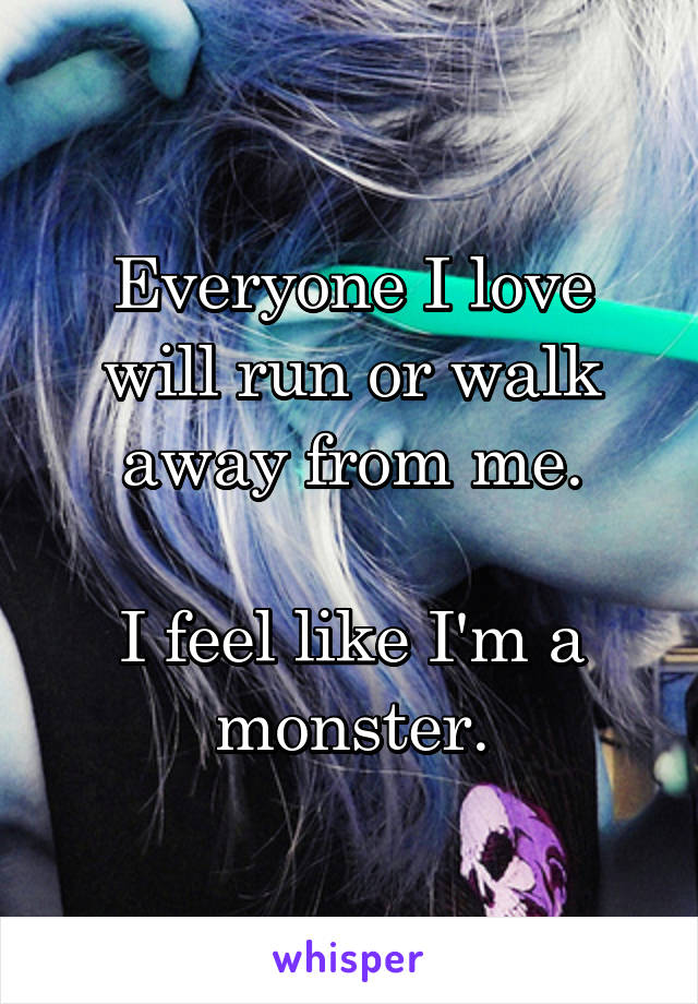 Everyone I love will run or walk away from me.

I feel like I'm a monster.