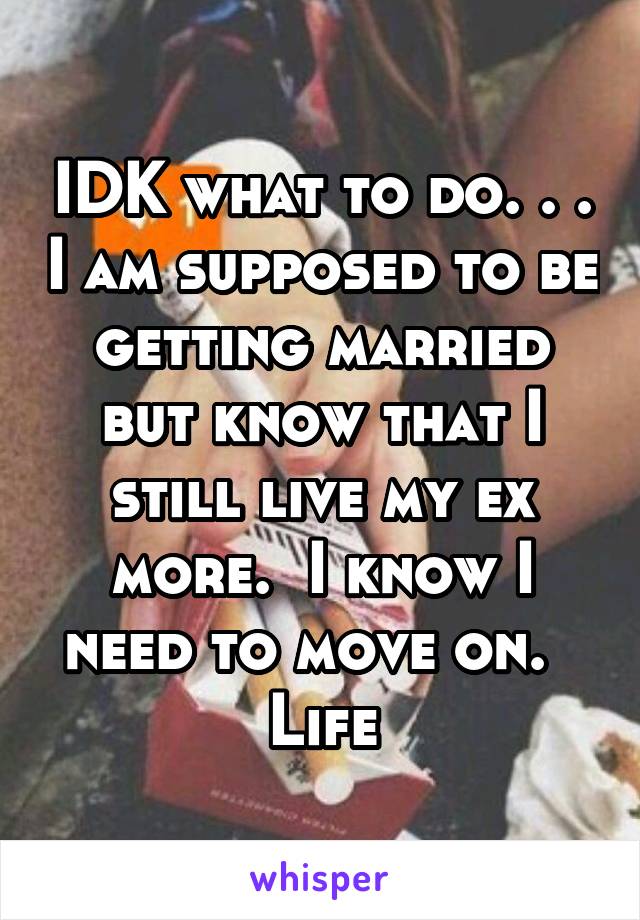 IDK what to do. . . I am supposed to be getting married but know that I still live my ex more.  I know I need to move on.   Life