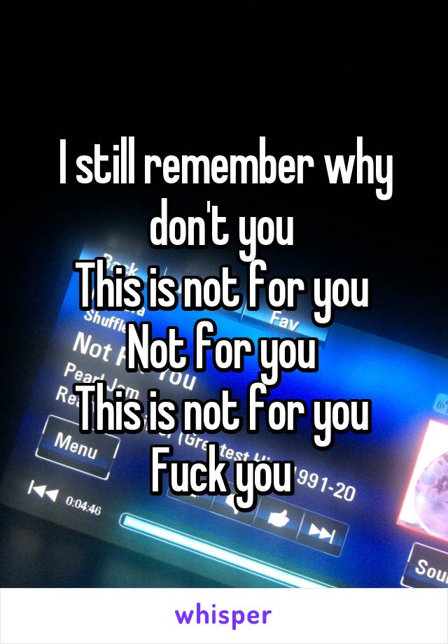 I still remember why don't you 
This is not for you 
Not for you 
This is not for you 
Fuck you 