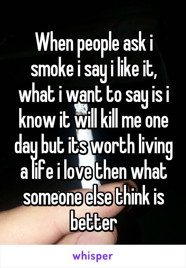 When people ask i smoke i say i like it, what i want to say is i know it will kill me one day but its worth living a life i love then what someone else think is better