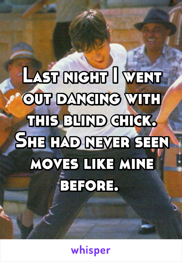 Last night I went out dancing with this blind chick. She had never seen moves like mine before. 