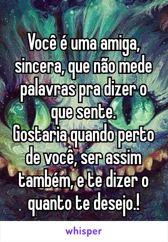 Você é uma amiga, sincera, que não mede palavras pra dizer o que sente.
Gostaria quando perto de você, ser assim também, e te dizer o quanto te desejo.!