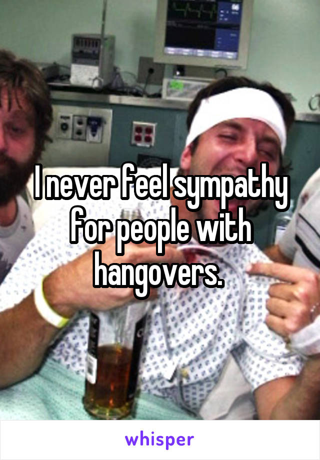 I never feel sympathy for people with hangovers. 