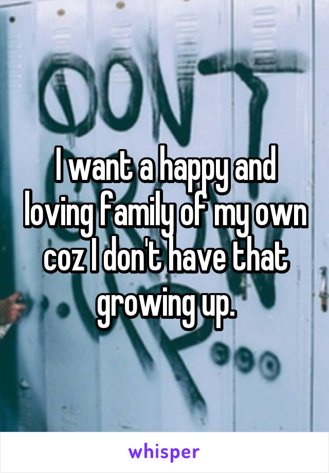 I want a happy and loving family of my own coz I don't have that growing up.