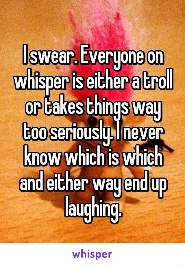 I swear. Everyone on whisper is either a troll or takes things way too seriously. I never know which is which and either way end up laughing.