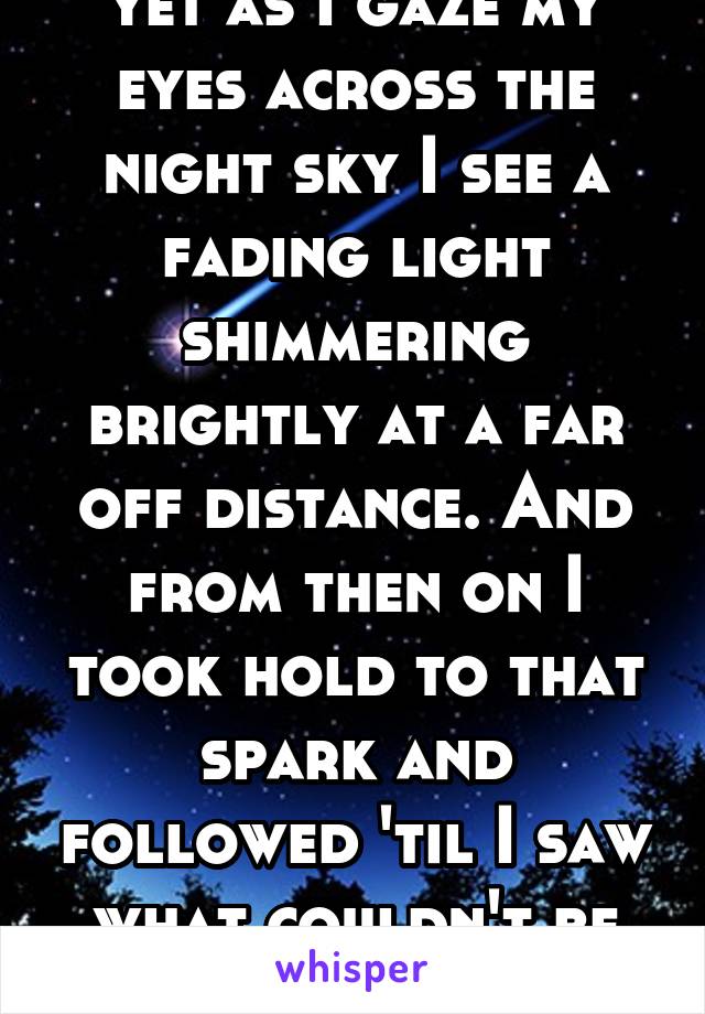 yet as I gaze my eyes across the night sky I see a fading light shimmering brightly at a far off distance. And from then on I took hold to that spark and followed 'til I saw what couldn't be true; you