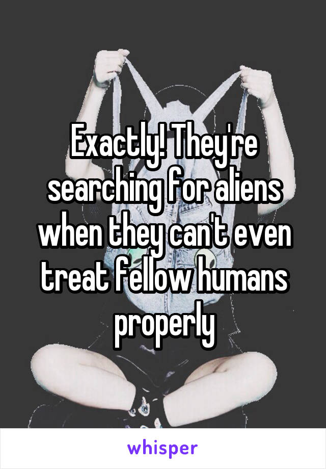 Exactly! They're searching for aliens when they can't even treat fellow humans properly