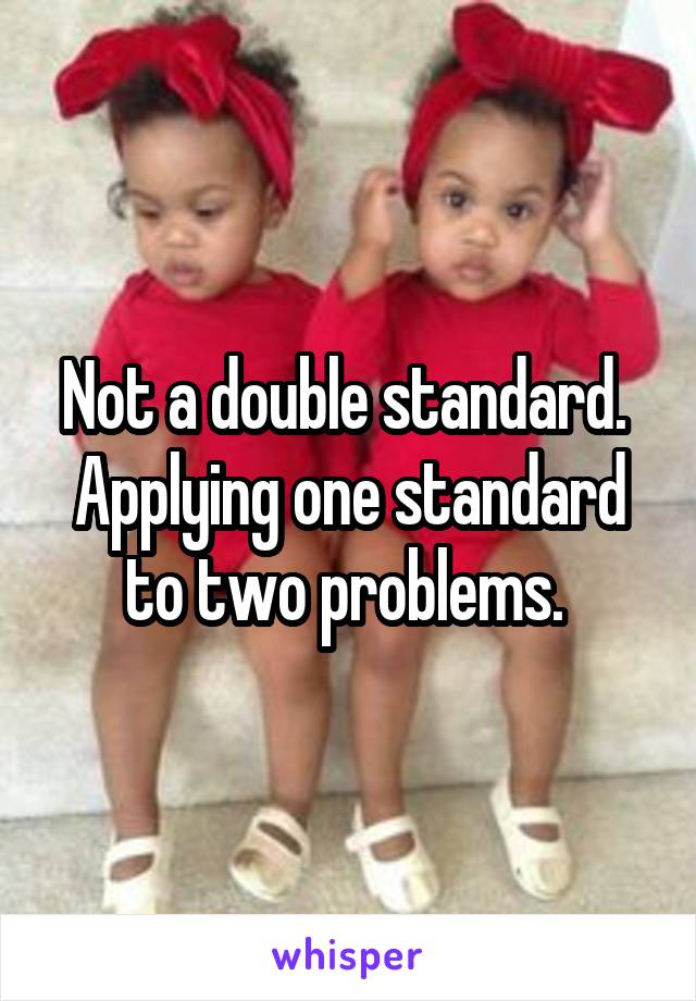 Not a double standard. 
Applying one standard to two problems. 