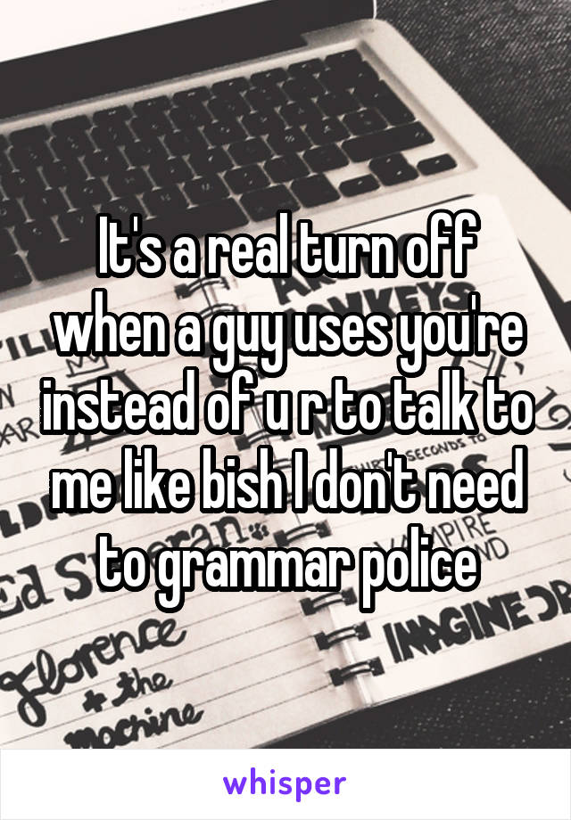 It's a real turn off when a guy uses you're instead of u r to talk to me like bish I don't need to grammar police