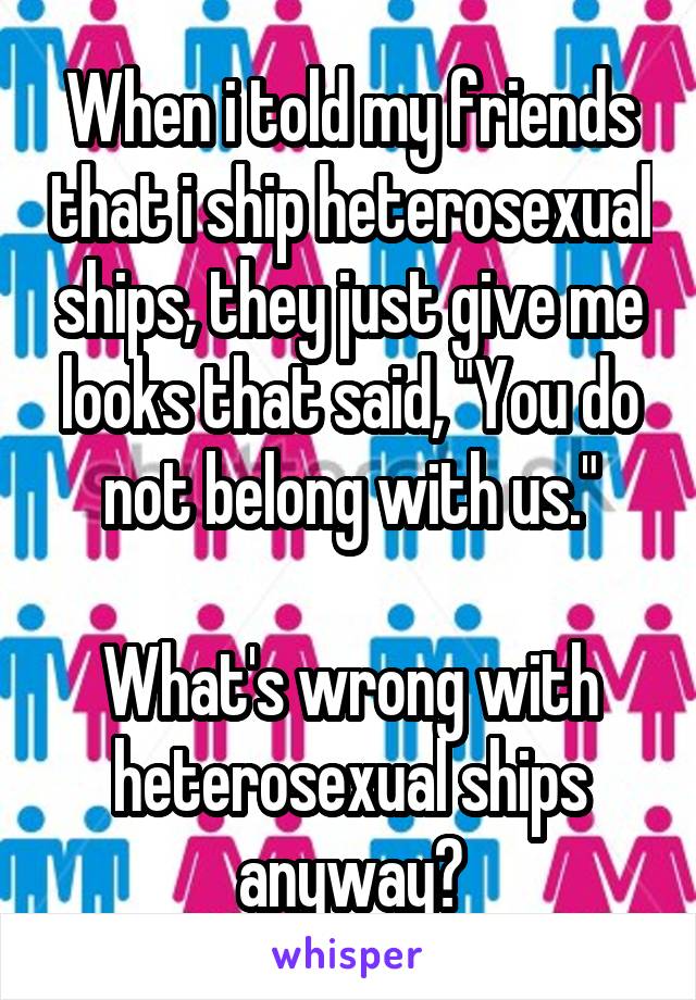 When i told my friends that i ship heterosexual ships, they just give me looks that said, "You do not belong with us."

What's wrong with heterosexual ships anyway?