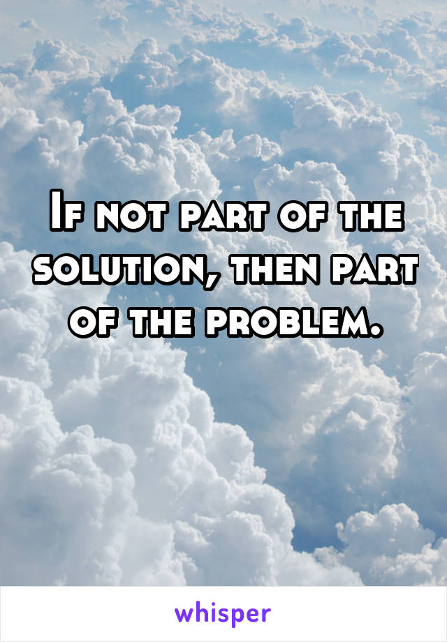 If not part of the solution, then part of the problem.

