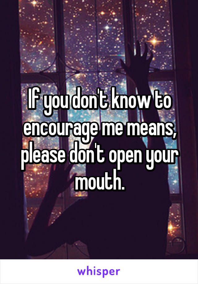 If you don't know to encourage me means, please don't open your mouth.