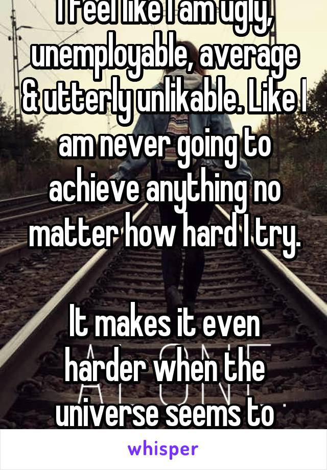 I feel like I am ugly, unemployable, average & utterly unlikable. Like I am never going to achieve anything no matter how hard I try.

It makes it even harder when the universe seems to agree.