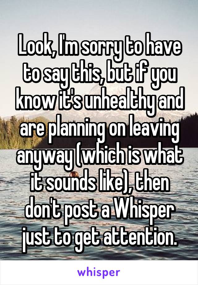 Look, I'm sorry to have to say this, but if you know it's unhealthy and are planning on leaving anyway (which is what it sounds like), then don't post a Whisper just to get attention.