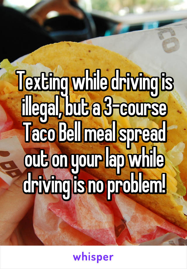 Texting while driving is illegal, but a 3-course Taco Bell meal spread out on your lap while driving is no problem!