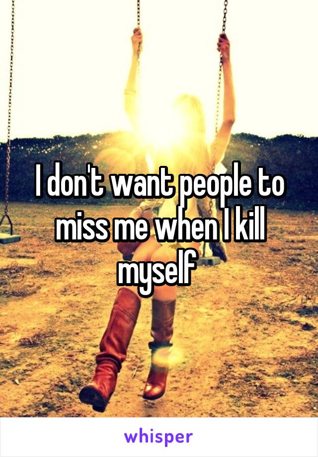 I don't want people to miss me when I kill myself 