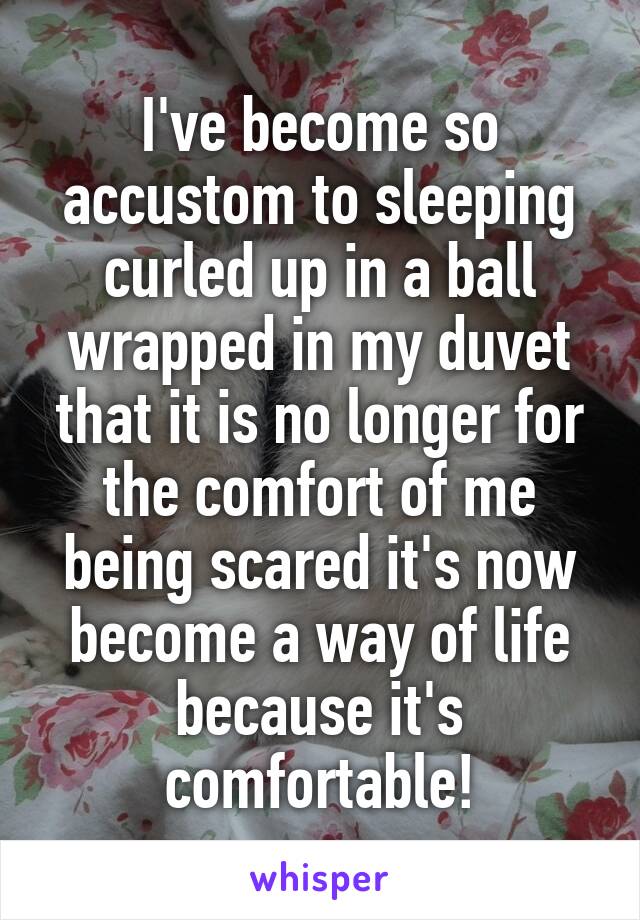 I've become so accustom to sleeping curled up in a ball wrapped in my duvet that it is no longer for the comfort of me being scared it's now become a way of life because it's comfortable!