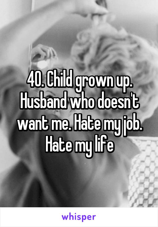 40. Child grown up. Husband who doesn't want me. Hate my job. Hate my life