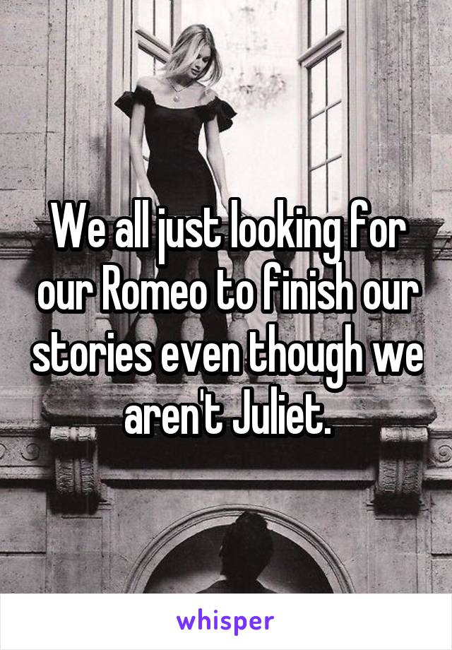 We all just looking for our Romeo to finish our stories even though we aren't Juliet.