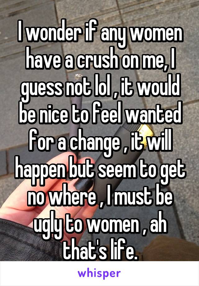 I wonder if any women have a crush on me, I guess not lol , it would be nice to feel wanted for a change , it will happen but seem to get no where , I must be ugly to women , ah that's life.