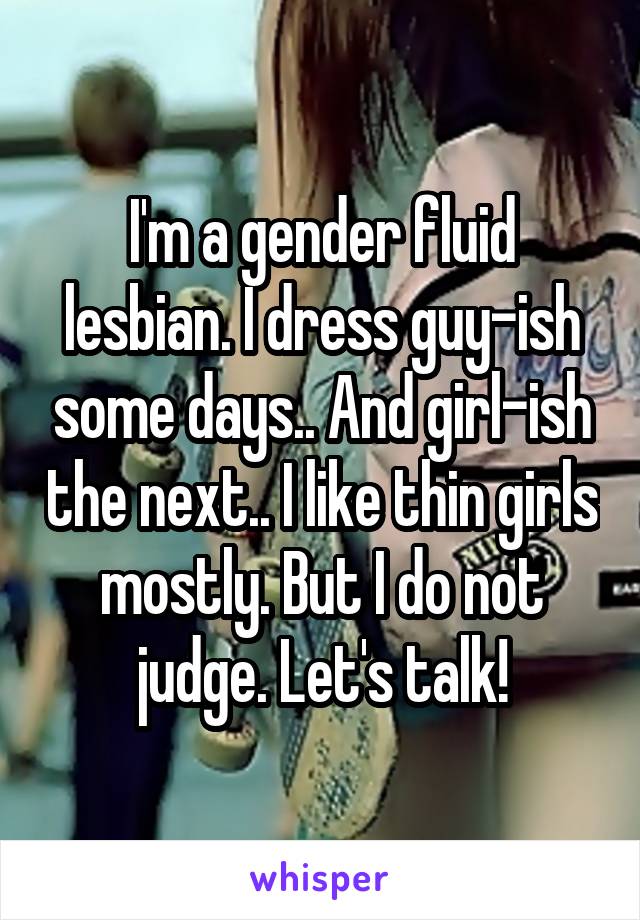 I'm a gender fluid lesbian. I dress guy-ish some days.. And girl-ish the next.. I like thin girls mostly. But I do not judge. Let's talk!