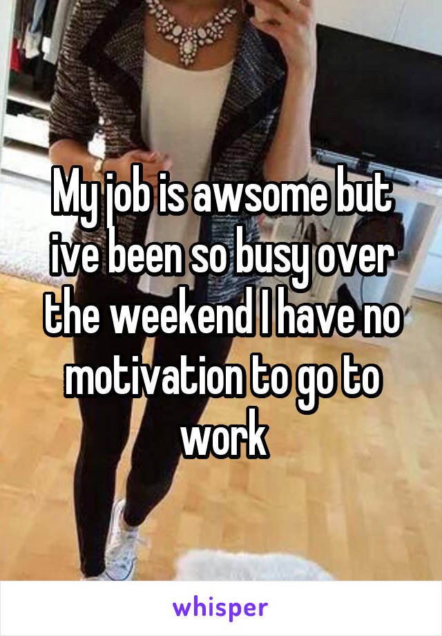 My job is awsome but ive been so busy over the weekend I have no motivation to go to work