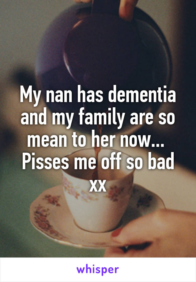 My nan has dementia and my family are so mean to her now... 
Pisses me off so bad xx