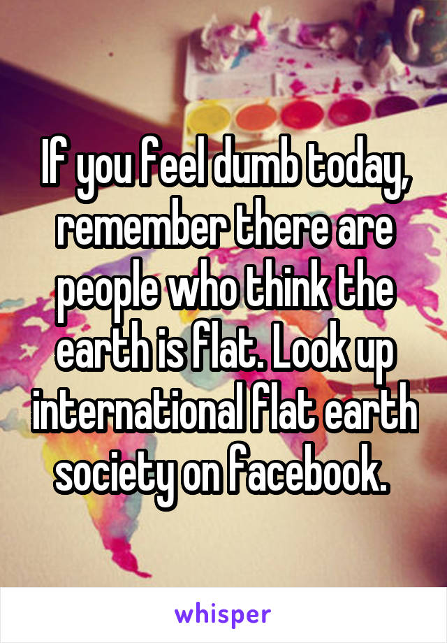 If you feel dumb today, remember there are people who think the earth is flat. Look up international flat earth society on facebook. 