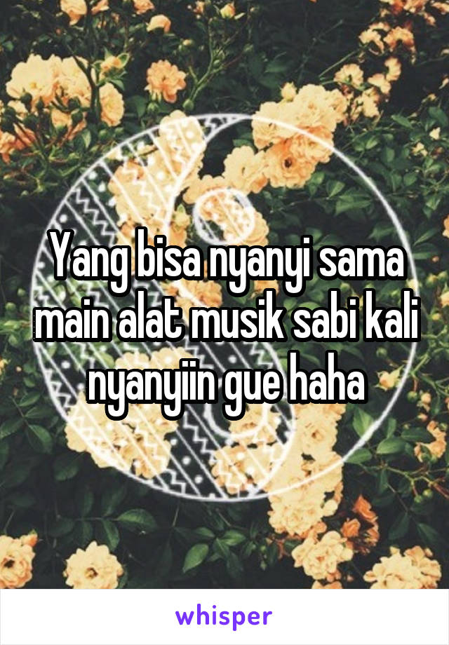 Yang bisa nyanyi sama main alat musik sabi kali nyanyiin gue haha