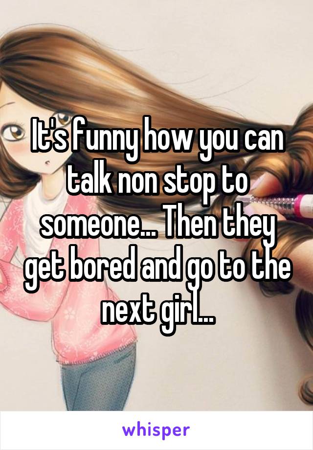 It's funny how you can talk non stop to someone... Then they get bored and go to the next girl...