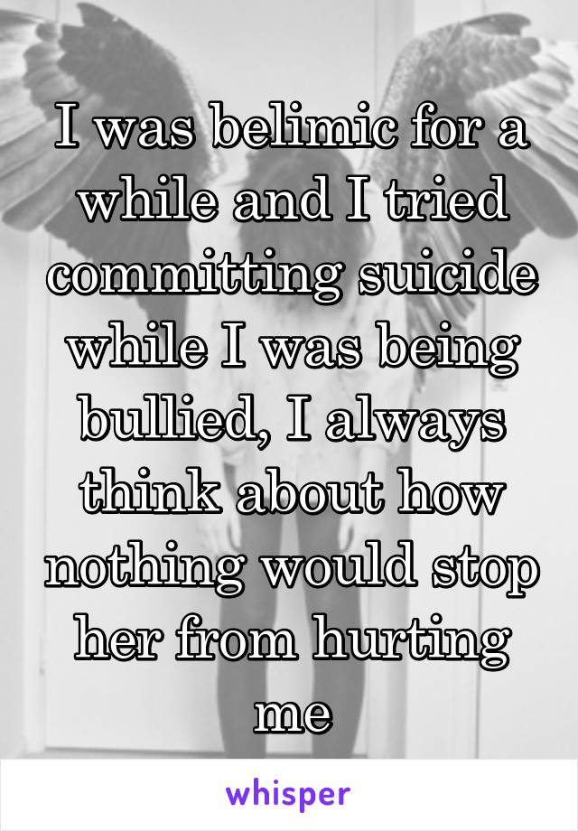 I was belimic for a while and I tried committing suicide while I was being bullied, I always think about how nothing would stop her from hurting me