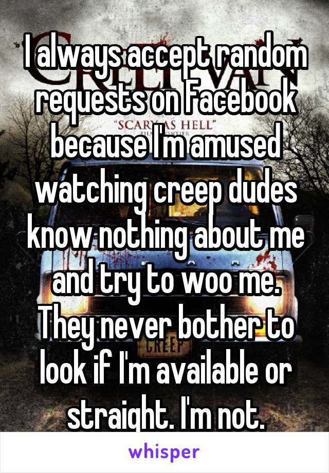 I always accept random requests on Facebook because I'm amused watching creep dudes know nothing about me and try to woo me. They never bother to look if I'm available or straight. I'm not.