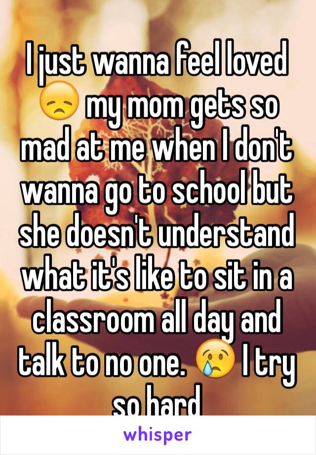 I just wanna feel loved 😞 my mom gets so mad at me when I don't wanna go to school but she doesn't understand what it's like to sit in a classroom all day and talk to no one. 😢 I try so hard