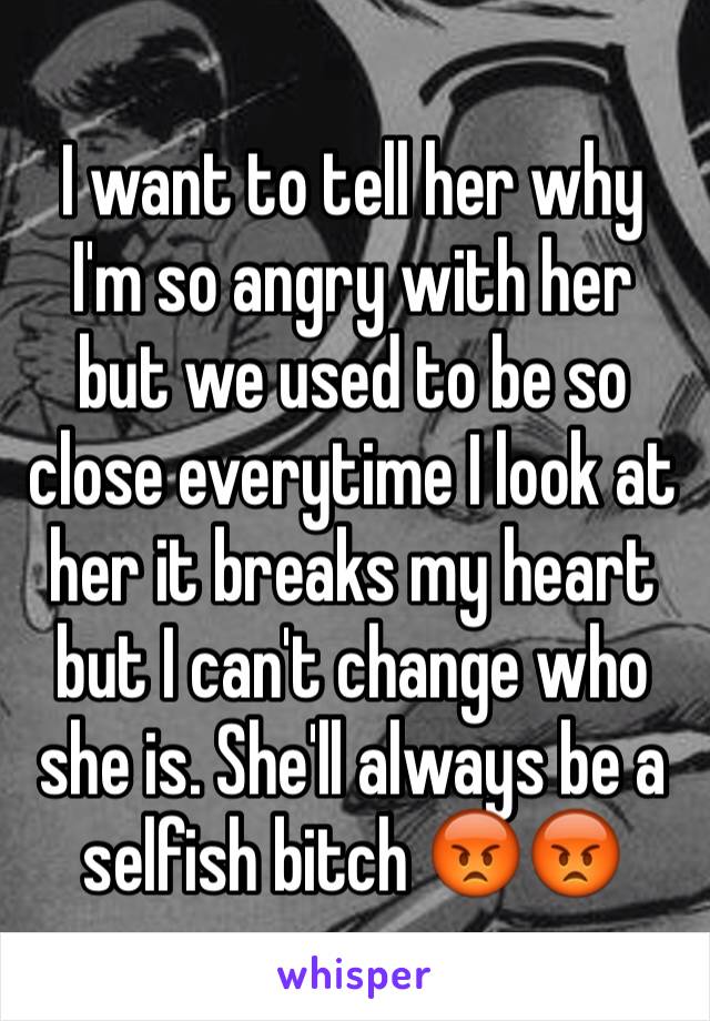 I want to tell her why I'm so angry with her but we used to be so close everytime I look at her it breaks my heart but I can't change who she is. She'll always be a selfish bitch 😡😡