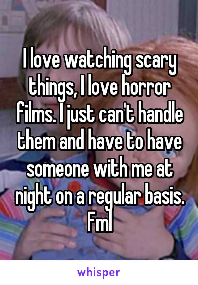 I love watching scary things, I love horror films. I just can't handle them and have to have someone with me at night on a regular basis. Fml