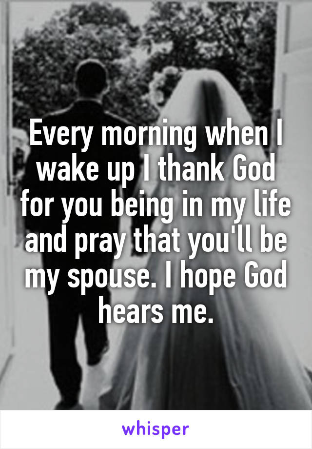 Every morning when I wake up I thank God for you being in my life and pray that you'll be my spouse. I hope God hears me.