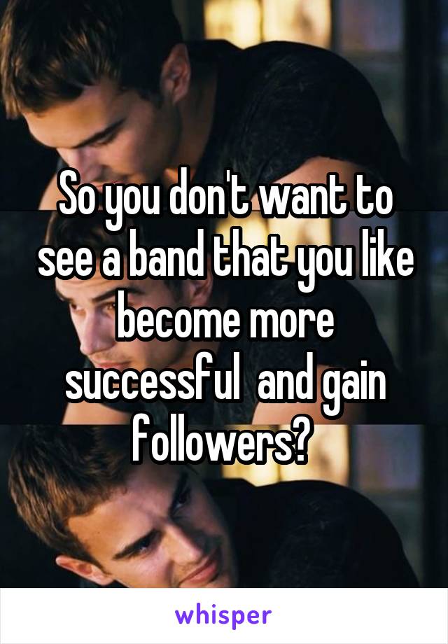 So you don't want to see a band that you like become more successful  and gain followers? 