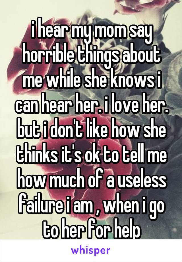 i hear my mom say horrible things about me while she knows i can hear her. i love her. but i don't like how she thinks it's ok to tell me how much of a useless failure i am , when i go to her for help