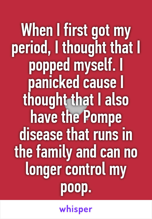 When I first got my period, I thought that I popped myself. I panicked cause I thought that I also have the Pompe disease that runs in the family and can no longer control my poop.