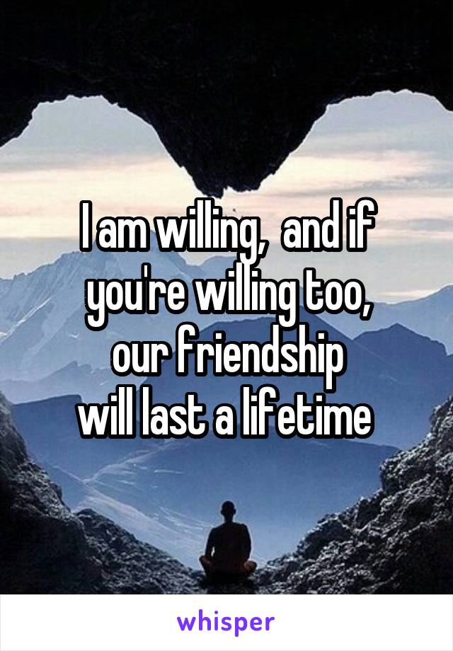 I am willing,  and if you're willing too,
our friendship
will last a lifetime 