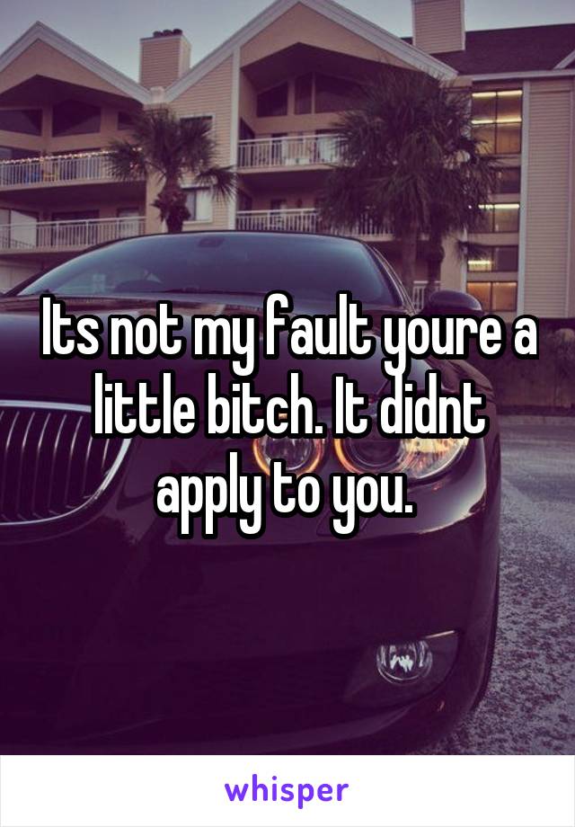 Its not my fault youre a little bitch. It didnt apply to you. 