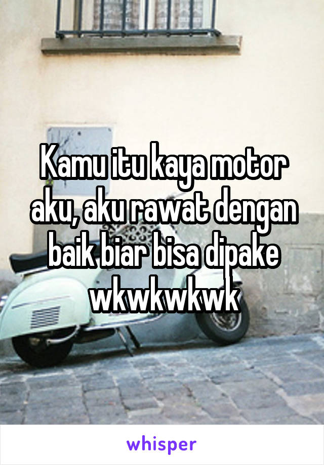 Kamu itu kaya motor aku, aku rawat dengan baik biar bisa dipake wkwkwkwk