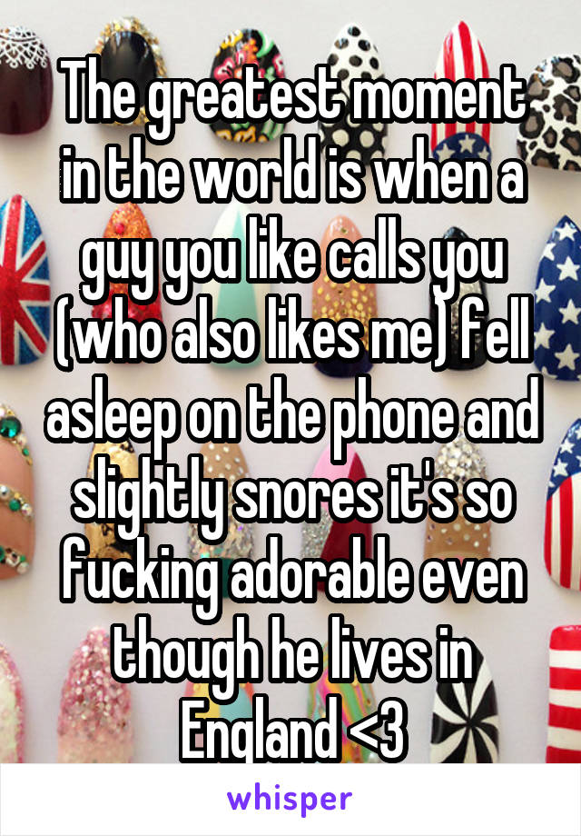 The greatest moment in the world is when a guy you like calls you (who also likes me) fell asleep on the phone and slightly snores it's so fucking adorable even though he lives in England <3