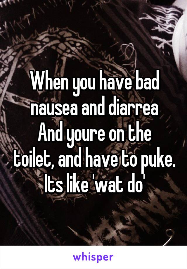 When you have bad nausea and diarrea
And youre on the toilet, and have to puke. Its like 'wat do'