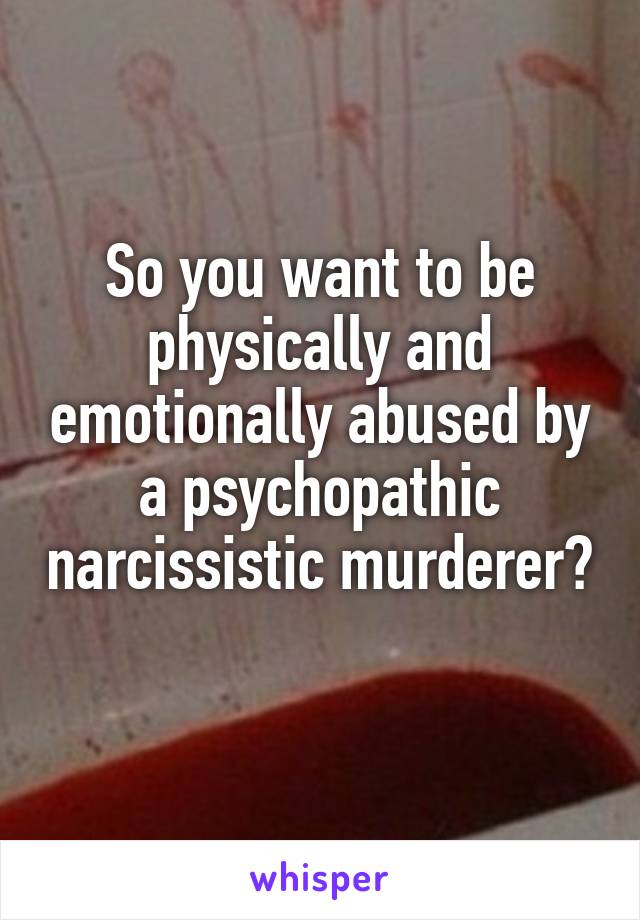 So you want to be physically and emotionally abused by a psychopathic narcissistic murderer? 