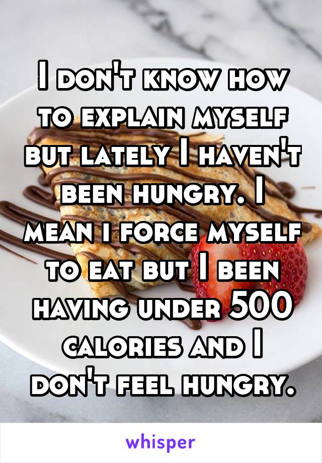 I don't know how to explain myself but lately I haven't been hungry. I mean i force myself to eat but I been having under 500 calories and I don't feel hungry.